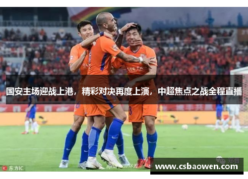 国安主场迎战上港，精彩对决再度上演，中超焦点之战全程直播