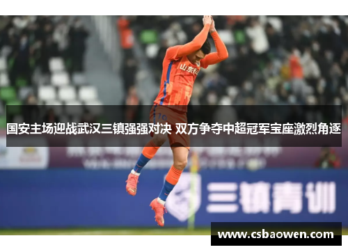 国安主场迎战武汉三镇强强对决 双方争夺中超冠军宝座激烈角逐